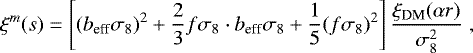 \begin{equation*} \xi^{m}(s) = \left[ (b_{\textrm{eff}}\sigma_8)^2 &#x002B; \frac{2}{3} f\sigma_8 \cdot b_{\textrm{eff}}\sigma_8 &#x002B; \frac{1}{5}(f\sigma_8)^2 \right] \frac{\xi_{\textrm{DM}}(\alpha r)}{\sigma_8^2} \; ,\end{equation*}