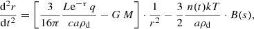 $$ \begin{aligned} \frac{{\mathrm{d}^{2}} r}{\mathrm{d}t^{2}} =\left[\frac{3}{16 \pi } \frac{ L\mathrm{e}^{-\tau }\,q}{c a {\rho }_{\rm d} }-G\,M\right] \cdot \frac{1}{r^{2}}- \frac{3}{2} \frac{ \,n(t)kT}{a {\rho }_{\rm d} }\cdot B(s) , \end{aligned} $$