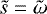$\tilde{s}={\tilde{\mathrm{\omega}}}$