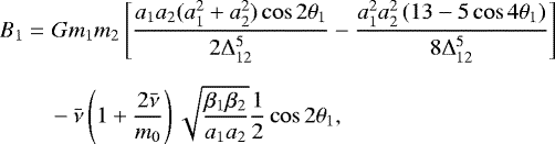 \begin{align*} B_{1} = \, & \,Gm_{1}m_{2}\left[\frac{a_{1}a_{2}(a_{1}^{2}&#x002B;a_{2}^{2})\cos2\mathrm{\theta}_{1}}{2{\mathrm\Delta}_{12}^{5}}-\frac{a_{1}^{2}a_{2}^{2}\left(13-5\cos4\mathrm{\theta}_{1}\right)}{8{\mathrm\Delta}_{12}^{5}}\right]\\[6pt] & -\bar{\nu}\left(1&#x002B;\frac{2\bar{\nu}}{m_{0}}\right)\sqrt{\frac{\beta_{1}\beta_{2}}{a_{1}a_{2}}}\frac{1}{2}\cos2\mathrm{\theta}_{1},\\[8pt] \end{align*}