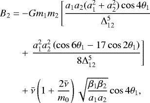 \begin{align*} B_{2} = & -\! Gm_{1}m_{2}\left[\frac{a_{1}a_{2}(a_{1}^{2}&#x002B;a_{2}^{2})\cos4\mathrm{\theta}_{1}}{{\mathrm\Delta}_{12}^{5}}\right.\\[8pt] & &#x002B;\left.\frac{a_{1}^{2}a_{2}^{2}\left(\cos6\mathrm{\theta}_{1}-17\cos2\mathrm{\theta}_{1}\right)}{8{\mathrm\Delta}_{12}^{5}}\right]\\[6pt] & &#x002B;\bar{\nu}\left(1&#x002B;\frac{2\bar{\nu}}{m_{0}}\right)\sqrt{\frac{\beta_{1}\beta_{2}}{a_{1}a_{2}}}\cos4\mathrm{\theta}_{1},\\[8pt] \end{align*}