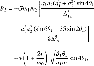 \begin{align*} B_{3} = & - \!Gm_{1}m_{2}\left[\frac{a_{1}a_{2}(a_{1}^{2}&#x002B;a_{2}^{2})\sin4\mathrm{\theta}_{1}}{{\mathrm\Delta}_{12}^{5}}\right.\\[8pt] & &#x002B;\left.\frac{a_{1}^{2}a_{2}^{2}\left(\sin6\mathrm{\theta}_{1}-35\sin2\mathrm{\theta}_{1}\right)}{8{\mathrm\Delta}_{12}^{5}}\right]\\[6pt] & &#x002B;\bar{\nu}\left(1&#x002B;\frac{2\bar{\nu}}{m_{0}}\right)\sqrt{\frac{\beta_{1}\beta_{2}}{a_{1}a_{2}}}\sin4\mathrm{\theta}_{1}, \end{align*}