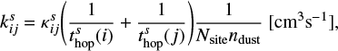 $ \begin{equation}\label{eqn:1} k^s_{ij} = \kappa^s_{ij}\Bigg(\frac{1}{t^s_\text{hop}(i)} + \frac{1}{t^s_\text{hop}(j)}\Bigg)\frac{1}{N_\text{site}n_\text{dust}}~ [\text{cm}^3\text{s}^{-1}], \end{equation} $