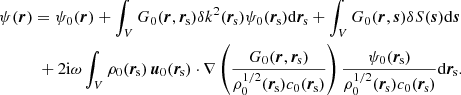 $$ \begin{aligned}&\psi (\boldsymbol{r}) = \psi _0(\boldsymbol{r}) + \int _V G_0(\boldsymbol{r}, \boldsymbol{r}_{\rm \! s}) \delta k^2(\boldsymbol{r}_{\rm \! s}) \psi _0(\boldsymbol{r}_{\rm \! s}) \mathrm{d}\boldsymbol{r}_{\rm \! s}+ \int _V G_0(\boldsymbol{r}, \boldsymbol{s}) \delta S (\boldsymbol{s}) \mathrm{d}\boldsymbol{s}\nonumber \\&\qquad \quad + 2\mathrm{i}\omega \int _V \rho _0(\boldsymbol{r}_{\rm \! s})\, \boldsymbol{u}_0(\boldsymbol{r}_{\rm \! s}) \cdot \nabla \left( \frac{G_0(\boldsymbol{r}, \boldsymbol{r}_{\rm \! s})}{\rho _0^{1/2}(\boldsymbol{r}_{\rm \! s}) c_0(\boldsymbol{r}_{\rm \! s})} \right) \frac{\psi _0(\boldsymbol{r}_{\rm \! s})}{\rho _0^{1/2}(\boldsymbol{r}_{\rm \! s}) c_0(\boldsymbol{r}_{\rm \! s})} \mathrm{d}\boldsymbol{r}_{\rm \! s}. \end{aligned} $$