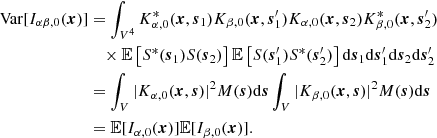 $$ \begin{aligned} \mathrm{Var}[ I_{\alpha \beta ,0}(\boldsymbol{x}) ]&= \int _{V^4} K^*_{\alpha ,0}(\boldsymbol{x}, \boldsymbol{s}_1) K_{\beta ,0}(\boldsymbol{x}, \boldsymbol{s}_1^{\prime }) K_{\alpha ,0}(\boldsymbol{x}, \boldsymbol{s}_2) K^*_{\beta ,0}(\boldsymbol{x}, \boldsymbol{s}_2^{\prime }) \nonumber \\&\quad \times {\mathbb{E} } \left[S^*(\boldsymbol{s}_1) S(\boldsymbol{s}_2) \right] {\mathbb{E} } \left[S(\boldsymbol{s}_1^{\prime }) S^*(\boldsymbol{s}_2^{\prime }) \right] \mathrm{d}\boldsymbol{s}_1 \mathrm{d}\boldsymbol{s}_1^{\prime }\mathrm{d}\boldsymbol{s}_2 \mathrm{d}\boldsymbol{s}_2^{\prime }\nonumber \\&= \int _V |K_{\alpha ,0}(\boldsymbol{x}, {\boldsymbol{s}}) |^2 M({\boldsymbol{s}}) \mathrm{d}{\boldsymbol{s}} \int _V |K_{\beta ,0}(\boldsymbol{x}, {\boldsymbol{s}}) |^2 M({\boldsymbol{s}}) \mathrm{d}{\boldsymbol{s}} \nonumber \\&= {\mathbb{E} }[ I_{\alpha ,0}(\boldsymbol{x}) ] {\mathbb{E} }[ I_{\beta ,0}(\boldsymbol{x}) ] . \end{aligned} $$
