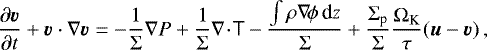 \begin{equation*} \frac{\partial\vec v}{\partial t} &#x002B; \vec {v}\cdot\nabla\vec {v} = -\frac{1}{{\mathrm\Sigma}}\nabla P &#x002B; \frac{1}{{\mathrm\Sigma}}\nabla\!\cdot\!{\sf T} - \frac{\int{\mathrm{\rho}}\nabla\!{\mathrm{\phi}}\,\textrm{d} z}{{\mathrm\Sigma}} &#x002B; \frac{{\mathrm\Sigma}_{\textrm{p}}}{{\mathrm\Sigma}}\frac{{\mathrm\Omega}_{\textrm{K}}}{{\mathrm{\tau}}}(\vec u-\vec {v})\,, \end{equation*}