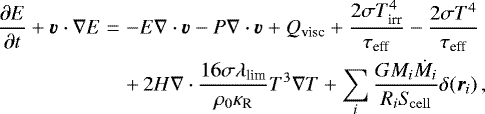 \begin{eqnarray*} \frac{\partial E}{\partial t} &#x002B; \vec {v}\cdot\nabla E &=& -E\nabla\cdot\vec {v} - P\nabla\cdot\vec {v} &#x002B; Q_{\textrm{visc}} &#x002B; \frac{2{\mathrm{\sigma}} T_{\textrm{irr}}^4}{{\mathrm{\tau}}_{\textrm{eff}}} - \frac{2{\mathrm{\sigma}} T^4}{{\mathrm{\tau}}_{\textrm{eff}}} \nonumber\\ && &#x002B;\, {2H\nabla\cdot{\frac{16{\mathrm{\sigma}}\lambda_{\textrm{lim}}}{{\mathrm{\rho}}_0{\mathrm{\kappa}}_{\textrm{R}}}}T^3\nabla T} &#x002B; \sum_i\frac{GM_i\dot M_i}{R_i S_{\!\rm cell}}{\mathrm{\delta}}(\vec r_i)\,, \end{eqnarray*}