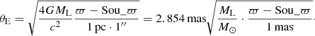 $$ \begin{aligned} \theta _{\rm E} = \sqrt{\frac{4GM_{\rm L}}{c^{2}}\frac{\varpi -\mathrm{Sou}{\_}\varpi }{1\,\mathrm{pc} \cdot 1^{\prime \prime }}} = 2.854\,\mathrm{mas} \sqrt{\frac{M_{\rm L}}{M_{\odot }}\cdot \frac{\varpi -\mathrm{Sou}{\_}\varpi }{1\,\mathrm{mas}}}\cdot \end{aligned} $$