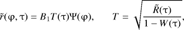 \begin{eqnarray*} \tilde r(\mathrm{\varphi} ,\mathrm{\tau} ) = B_1 T(\mathrm{\tau} )\mathrm{\Psi} (\mathrm{\varphi} ),\,\,\,\,\,\,\,\,\,\, T = \sqrt {\frac{{\tilde R(\mathrm{\tau} )}}{{1 - W(\mathrm{\tau} )}}},\end{eqnarray*}