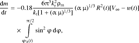 \begin{eqnarray*} \frac{{{\rm{d}}m}}{{{\rm{d}}t}} &=&- 0.18\frac{{6\mathrm{\pi} ^3 k_{\rm{r}}^2 \mathrm{\rho} _{\rm{m}} }}{{k_{\rm{t}} [ {1 + (\mathrm{\alpha} \,\mathrm{\mu} )^{1/3} } ]}}\left( {\mathrm{\alpha} \,\mathrm{\mu} } \right)^{1/3} R^2 (t)[ {V_{\infty} - w(t)}]{}\nonumber\\ &&\times\,\int\limits_{\mathrm{\varphi} _{\,{\rm{lt}}} (t)}^{\mathrm{\pi} /2} {\sin^2 \mathrm{\varphi} \,{\rm{d}}\mathrm{\varphi} },\end{eqnarray*}