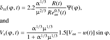 \begin{eqnarray*} &&\hspace*{-6pt}\mathrm{\delta} _{\rm{m}} (\mathrm{\varphi} ,t) = 2.2\frac{{\mathrm{\alpha} ^{1/3} }}{{\mathrm{\mu} ^{2/3} }}\frac{{R(t)}}{{{\mathop{Re}\nolimits} _{\infty} ^{0.5} (t)}}\mathrm{\Psi} (\mathrm{\varphi} ),\nonumber\\ &&\hspace*{-6pt}\hbox{and}\\ &&\hspace*{-6pt}V_{\rm{s}} (\mathrm{\varphi} ,t)= \frac{{\mathrm{\alpha} ^{1/3} \mathrm{\mu} ^{1/3} }}{{1 + \mathrm{\alpha} ^{1/3} \mathrm{\mu} ^{1/3} }}1.5[V_{\infty} - w(t)]\sin \mathrm{\varphi}.\nonumber\end{eqnarray*}