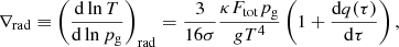 $$ \begin{aligned} \nabla _{\mathrm{rad}}\equiv \left(\frac{\mathrm{d}\ln T}{\mathrm{d}\ln p_{\mathrm{g}}}\right)_{\mathrm{rad}}=\frac{3}{16\sigma }\frac{\kappa F_{\mathrm{tot}} p_{\mathrm{g}}}{g T^4}\left(1+\frac{\mathrm{d}q(\tau )}{\mathrm{d}\tau }\right), \end{aligned} $$