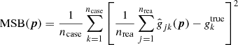 $$ \begin{aligned} {\mathrm{MSB} }({\boldsymbol{p}}) = \frac{1}{{n_{\mathrm{case} }}} \sum _{k=1}^{{n_{\mathrm{case} }}} \left[ \frac{1}{{n_{\mathrm{rea} }}} \sum _{j=1}^{{n_{\mathrm{rea} }}} \hat{\textit{g}}_{jk}({\boldsymbol{p}}) - \textit{g}^{\mathrm{true} }_k \right]^2 \end{aligned} $$