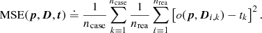 $$ \begin{aligned} {\mathrm{MSE} }({\boldsymbol{p}}, {\boldsymbol{D}}, {\boldsymbol{t}}) \doteq \frac{1}{{n_{\mathrm{case} }}} \sum _{k=1}^{{n_{\mathrm{case} }}} \frac{1}{{n_{\mathrm{rea} }}} \sum _{i=1}^{{n_{\mathrm{rea} }}} \left[ o({\boldsymbol{p}}, {\boldsymbol{D}}_{i, k}) - t_{k} \right]^2. \end{aligned} $$