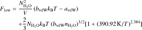 \begin{eqnarray*} F_{\mathrm{low}} &=& \frac{N_{\mathrm{H}_2\mathrm{O}}^2}{V}\, ( b_{\mathrm{vdW}} k_{\mathrm{B}} T - a_{\mathrm{vdW}}) \nonumber\\ &&&#x002B; \frac23 N_{\mathrm{H}_2\mathrm{O}} k_{\mathrm{B}} T\, (b_{\mathrm{vdW}} n_{\mathrm{H}_2\mathrm{O}})^{3/2} [1&#x002B;(390.92\mbox{\,K}/ T)^{2.384}]\end{eqnarray*}
