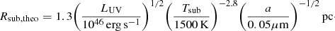 $$ \begin{aligned} R_{\rm sub,theo} = 1.3 \bigg (\frac{L_{\rm UV}}{10^{46}\,\mathrm {erg\,s^{-1}}}\bigg )^{1/2} \bigg (\frac{T_{\rm sub}}{1500\,\mathrm {K}}\bigg )^{-2.8} \bigg (\frac{a}{0.05\mathrm {\mu m}}\bigg )^{-1/2}\,\mathrm {pc}\cdot \end{aligned} $$