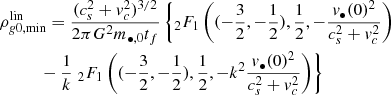 $$ \begin{aligned}&\rho _{{ g}0,\mathrm{min}}^\mathrm{lin} = \frac{(c_s^2 + { v}_c^2)^{3/2}}{2\pi G^2 m_{\bullet ,0} t_f} \left\{ _2F_1\left( (-\frac{3}{2},-\frac{1}{2}),\frac{1}{2},-\frac{{ v}_{\bullet }(0)^2}{c_s^2+{ v}_c^2} \right)\right.\nonumber \\&\quad \quad \quad - \frac{1}{k} \left. _2F_1\left( (-\frac{3}{2},-\frac{1}{2}),\frac{1}{2},-k^2\frac{{ v}_{\bullet }(0)^2}{c_s^2+{ v}_c^2} \right) \right\} \end{aligned} $$