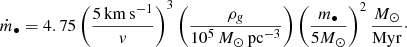 $$ \begin{aligned} \dot{m}_\bullet = 4.75 \left( \frac{5\mathrm{\,km\,s^{-1}}}{{ v}}\right)^3 \left(\frac{\rho _{ g}}{10^5\,M_\odot \,\mathrm{pc}^{-3}}\right) \left( \frac{m_\bullet }{ 5 M_\odot }\right)^2 \frac{M_\odot }{\mathrm{Myr}}\cdot \end{aligned} $$