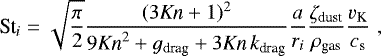 \begin{equation*}\textrm{St}_i = \sqrt{\frac{\pi}{2}} \frac{(3 \textit{Kn} &#x002B; 1)^2}{9\textit{Kn}^2 &#x002B; g_{\textrm{drag}} &#x002B; 3 \textit{Kn} \, k_{\textrm{drag}}} \frac{a}{r_i} \frac{\zeta_{\textrm{dust}}}{\rho_{\textrm{gas}}} \frac{v_{\textrm{K}}}{c_{\textrm{s}}} \,\, , \end{equation*}