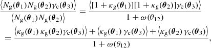 $$ \begin{aligned}&\frac{\left\langle {N_{\rm g}(\boldsymbol{\theta }_1)N_{\rm g}(\boldsymbol{\theta }_2)\gamma _{\rm c}(\boldsymbol{\theta }_3)}\right\rangle }{\left\langle {N_{\rm g}(\boldsymbol{\theta }_1)N_{\rm g}(\boldsymbol{\theta }_2)}\right\rangle } = \frac{\left\langle {[1+\kappa _{\rm g}(\boldsymbol{\theta }_1)][1+\kappa _{\rm g}(\boldsymbol{\theta }_2)]\gamma _{\rm c}(\boldsymbol{\theta }_3)}\right\rangle }{1+\omega (\theta _{12})}\nonumber \\&\,\,= \frac{\left\langle {\kappa _{\rm g}(\boldsymbol{\theta }_1)\,\kappa _{\rm g}(\boldsymbol{\theta }_2)\gamma _{\rm c}(\boldsymbol{\theta }_3)}\right\rangle + \left\langle {\kappa _{\rm g}(\boldsymbol{\theta }_1)\,\gamma _{\rm c}(\boldsymbol{\theta }_3)}\right\rangle +\left\langle {\kappa _{\rm g}(\boldsymbol{\theta }_2)\, \gamma _{\rm c}(\boldsymbol{\theta }_3)}\right\rangle }{1+\omega (\theta _{12})}, \end{aligned} $$