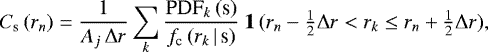 \begin{equation*} C_{\textrm{s}}\,(r_n) = \frac{1}{A_j\,\mathrm\Delta r} \sum_k \frac{\textrm{PDF}_k\,(\textrm{s})}{f_{\textrm{c}}\,(r_k\,|\,\textrm{s})}\ \mathbf{1}\,(r_n - \tfrac{1}{2}\mathrm\Delta r < r_k \leq r_n &#x002B; \tfrac{1}{2}\mathrm\Delta r), \end{equation*}