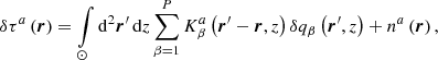 $$ \begin{aligned} \delta \tau ^a \left({\boldsymbol{r}}\right)= \int \limits _{\odot } \mathrm{d} ^2 {\boldsymbol{r}}^\prime \, \mathrm{d} z \sum \limits _{\beta = 1}^P K^a_{\beta }\left({\boldsymbol{r}}^\prime - {\boldsymbol{r}}, z\right) \delta q_{\beta }\left({\boldsymbol{r}}^\prime , z\right) + n^a\left({\boldsymbol{r}}\right)\mathrm{,} \end{aligned} $$