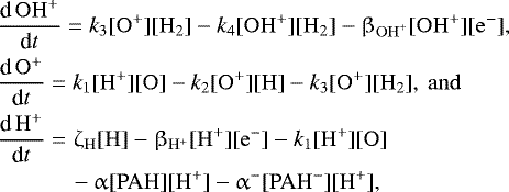 \begin{align*} \begin{split} &\frac{\textrm{d}\,\mathrm{OH}^&#x002B;}{\textrm{d}t} = k_3[\mathrm{O}^&#x002B;][\mathrm{H}_2] - k_4[\mathrm{OH}^&#x002B;][\mathrm{H}_2] - \beta_{\mathrm{OH}^&#x002B;}[\mathrm{OH}^&#x002B;][\mathrm{e}^-], \\ &\frac{\textrm{d}\,\mathrm{O}^&#x002B;}{\textrm{d}t} = k_1[\mathrm{H}^&#x002B;][\mathrm{O}] - k_2[\mathrm{O}^&#x002B;][\mathrm{H}] - k_3[\mathrm{O}^&#x002B;][\mathrm{H}_2],\ \mathrm{and} \\ &\frac{\textrm{d}\,\mathrm{H}^&#x002B;}{\textrm{d}t} = \zeta_{\mathrm{H}}[\mathrm{H}] - \beta_{\mathrm{H}^&#x002B;}[\mathrm{H}^&#x002B;][\mathrm{e}^-] - k_1[\mathrm{H}^&#x002B;][\mathrm{O}] \\ &\qquad\quad\,- \upalpha[\mathrm{PAH}][\mathrm{H}^&#x002B;] - \upalpha^-[\mathrm{PAH}^-][\mathrm{H}^&#x002B;], \end{split} \end{align*}