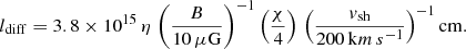 $$ \begin{aligned} l_\mathrm{diff} = 3.8 \times 10^{15} \, \eta \, \left( \frac{B}{10 \, \mu \mathrm{G} }\right)^{-1} \left(\frac{\chi }{4}\right) \, \left( \frac{v_\mathrm{sh} }{200 \, \mathrm km\,s ^{-1}} \right)^{-1} \mathrm{cm} . \end{aligned} $$