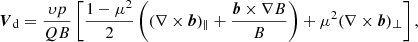 $$ \begin{aligned} \boldsymbol{V}_{\rm d} = \frac{\upsilon p}{QB}\left[\frac{1-\mu ^2}{2} \left( (\nabla \times \boldsymbol{b})_\parallel + \frac{\boldsymbol{b}\times \nabla B}{B}\right) + \mu ^2 (\nabla \times \boldsymbol{b})_\perp \right], \end{aligned} $$
