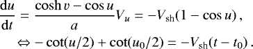 \begin{align*} &\frac{\mathrm{d} u}{\mathrm{d} t} = \frac{\cosh v - \cos u}{a} V_u = - V_{\text{sh}} (1 - \cos u) \, , \\ &\quad\Leftrightarrow -\cot(u/2) &#x002B; \cot(u_0/2) = - V_{\text{sh}} (t - t_0) \, . \end{align*}