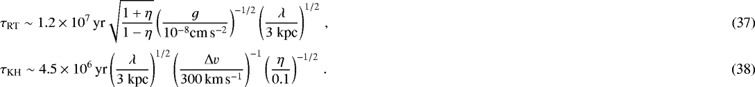 \begin{align}& \tau_{\text{RT}} \sim 1.2 \times 10^7 \, \text{yr} \sqrt{\frac{1&#x002B;\eta}{1-\eta}} \left( \frac{g}{10^{-8} \text{cm} \, \text{s}^{-2}} \right)^{-1/2} \left( \frac{\lambda}{3 \ \text{kpc}} \right)^{1/2} \, , \\ & \tau_{\text{KH}} \sim 4.5 \times 10^6 \, \text{yr} \left( \frac{\lambda}{3 \ \text{kpc}} \right)^{1/2} \left( \frac{\Delta v}{300 \, \text{km} \, \text{s}^{-1}} \right)^{-1} \left( \frac{\eta}{0.1} \right)^{-1/2} \, . \end{align}