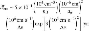 \begin{eqnarray*} &&\mathscr{T}_{\textrm{ero}} \sim 5 \times 10^{-1} \left( \frac{10^4\,{\textrm{cm}^{-3}}}{{n_{\textrm{H}}}} \right) \left( \frac{10^{-6}\,\textrm{cm}}{a_{g}} \right)^2 \nonumber\\ &&\quad \left( \frac{10^{6}\,\textrm{cm\,\,s^{-1}}}{\Delta v} \right) \textrm{exp}\left[ 3 \left(\frac{10^{6}\,\textrm{cm\,\,s^{-1}}}{\Delta v} \right)^2 \right] \,\, \textrm{yr}, \end{eqnarray*}