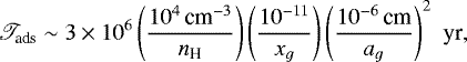 \begin{eqnarray*} \mathscr{T}_{\textrm{ads}} \sim 3 \times 10^{6} \left( \frac{10^4\,{\textrm{cm}^{-3}}}{{n_{\textrm{H}}}} \right) \left(\frac{10^{-11}}{x_{g}} \right) \left( \frac{10^{-6}\,\textrm{cm}}{a_{g}} \right)^2 \,\, \textrm{yr},\nonumber\\ \end{eqnarray*}