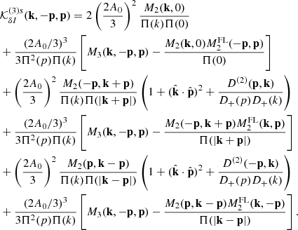 $$ \begin{aligned}&\mathcal{K} _{\delta I}^{(3)s} (\mathbf{k },-\mathbf{p },\mathbf{p }) = 2\left(\frac{2A_0}{3}\right)^2 \frac{M_2(\mathbf{k },0)}{\Pi (k)\Pi (0)} \nonumber \\&+ \frac{(2A_0/3)^3}{3\Pi ^2(p)\Pi (k)} \left[M_3(\mathbf{k },-\mathbf{p },\mathbf{p }) - \frac{M_2(\mathbf{k },0)M_2^\mathrm{FL} (-\mathbf{p },\mathbf{p })}{\Pi (0)} \right] \nonumber \\&+\left(\frac{2A_0}{3}\right)^2 \frac{M_2(-\mathbf{p },\mathbf{k }+\mathbf{p })}{\Pi (k)\Pi (|\mathbf{k }+\mathbf{p }|)} \left(1+(\hat{\mathbf{k }}\cdot \hat{\mathbf{p }})^2 + \frac{D^{(2)}(\mathbf{p },\mathbf{k })}{D_+(p)D_+(k)} \right)\nonumber \\&+ \frac{(2A_0/3)^3}{3\Pi ^2(p)\Pi (k)} \left[M_3(\mathbf{k },-\mathbf{p },\mathbf{p }) - \frac{M_2(-\mathbf{p },\mathbf{k }+\mathbf{p })M_2^\mathrm{FL} (\mathbf{k },\mathbf{p })}{\Pi (|\mathbf{k }+\mathbf{p }|)} \right]\nonumber \\&+\left(\frac{2A_0}{3}\right)^2 \frac{M_2(\mathbf{p },\mathbf{k }-\mathbf{p })}{\Pi (k)\Pi (|\mathbf{k }-\mathbf{p }|)} \left(1+(\hat{\mathbf{k }}\cdot \hat{\mathbf{p }})^2 + \frac{D^{(2)}(-\mathbf{p },\mathbf{k })}{D_+(p)D_+(k)} \right)\nonumber \\&+ \frac{(2A_0/3)^3}{3\Pi ^2(p)\Pi (k)} \left[M_3(\mathbf{k },-\mathbf{p },\mathbf{p }) - \frac{M_2(\mathbf{p },\mathbf{k }-\mathbf{p })M_2^\mathrm{FL} (\mathbf{k },-\mathbf{p })}{\Pi (|\mathbf{k }-\mathbf{p }|)} \right]. \end{aligned} $$