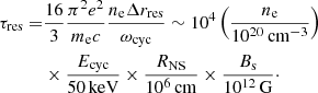 $$ \begin{aligned} \tau _{\mathrm{res} }=&\frac{16}{3}\frac{\pi ^2 e^2}{m_{\mathrm{e} }c}\frac{n_{\mathrm{e} }\Delta r_{\mathrm{res} }}{\omega _{\mathrm{cyc} }}\sim 10^4\left(\frac{n_{\mathrm{e} }}{10^{20}\,{\mathrm{cm} }^{-3}}\right) \nonumber \\ &\times \frac{E_{\rm cyc}}{50\,\mathrm{keV}} \times \frac{R_{\rm NS}}{10^6\,\mathrm{cm}} \times \frac{B_{\rm s}}{10^{12}\,\mathrm{G}}\cdot \end{aligned} $$