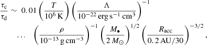 $$ \begin{aligned} \frac{\tau _{\mathrm{c} }}{\tau _{\mathrm{d} }} \sim&\;\;0.01\left(\frac{T}{10^6\,\mathrm{K}}\right)\left(\frac{\Lambda }{10^{-22}\,\mathrm{erg} \,\mathrm{s} ^{-1}\,\mathrm{cm} ^{3}}\right)^{-1}\nonumber \\&\mathrm{...} \quad \left(\frac{\rho }{10^{-13}\,\mathrm{g} \,\mathrm{cm} ^{-3}}\right)^{-1}\left(\frac{M_{\bullet }}{2\,{M}_{\odot }}\right)^{1/2}\left(\frac{{R}_{\mathrm{acc} }}{0.2\,\mathrm{AU} /30}\right)^{-3/2}, \end{aligned} $$
