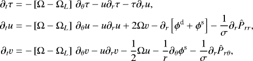 \begin{align*}\begin{split} \partial_{t} \tau & = - \left[\Omega-\Omega_{L} \right] \, \partial_{\theta}\tau -u \partial_{r} \tau - \tau \partial_{r} u, \\ \partial_{t} u & = - \left[\Omega-\Omega_{L} \right] \, \partial_{\theta}u -u\partial_{r} u &#x002B; 2\Omega v -\partial_{r}\left[\phi^{\textrm{d}} &#x002B; \phi^{\textrm{s}} \right] - \frac{1}{\sigma} \partial_{r} \hat{P}_{rr} , \\ \partial_{t} v & = - \left[\Omega-\Omega_{L} \right] \, \partial_{\theta}v - u \partial_{r}v -\frac{1}{2}\Omega u -\frac{1}{r}\partial_{\theta} \phi^{\textrm{s}} - \frac{1}{\sigma} \partial_{r} \hat{P}_{r\theta}, \end{split} \end{align*}