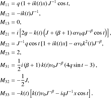 \begin{align*}M_{11} & = q \left(1&#x002B;i k(t) x\right) J^{-1} \cos t,\nonumber\\[0.5pt] M_{12} & = -ik(t) J^{-1} ,\nonumber\\[0.5pt] M_{13} & = 0 ,\nonumber\\[0.5pt] M_{21} & = i \left[2g -k(t) \left( J &#x002B; \left(\beta&#x002B;1\right) \alpha \nu_{0}q J^{-\beta} \cos t \right) \right], \nonumber\\[0.5pt] M_{22} & = J^{-1} q \cos t \left[ 1 &#x002B; i k(t) x \right] - \alpha \nu_{0} k^2(t) J^{-\beta} , \nonumber\\[0.5pt] M_{23} & =2 ,\nonumber\\[0.5pt] M_{31} & =\frac{1}{2} i \left(\beta&#x002B;1\right) k(t) \nu_{0} J^{-\beta} \left(4 q \sin t -3 \right) ,\nonumber\\[1pt] M_{32} & = -\frac{1}{2}J,\nonumber\\[1pt] M_{33} & = -k(t) \left[k(t) \nu_{0} J^{-\beta} -i q J^{-1} x \cos t \right]. \end{align*}