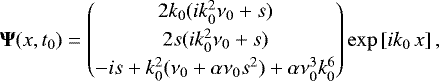 \begin{equation*}{\bm \Psi}(x,t_{0}) = \begin{pmatrix} 2 k_{0} (i k_{0}^2 \nu_{0} &#x002B; s) \\[2pt] 2 s (i k_{0}^2 \nu_{0} &#x002B; s) \\[2pt] - i s &#x002B; k_{0}^2 (\nu_{0} &#x002B; \alpha \nu_{0} s^2) &#x002B; \alpha \nu_{0}^3 k_{0}^6 \end{pmatrix} \exp\left[i k_{0} \, x\right], \vspace*{-3pt}\end{equation*}