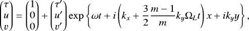 \begin{equation*}\begin{pmatrix} \tau \\ u\\ v \end{pmatrix} = \begin{pmatrix} 1 \\ 0\\ 0 \end{pmatrix} &#x002B; \begin{pmatrix} \tau^{\prime} \\ u^{\prime} \\ v^{\prime} \end{pmatrix} \exp\left\{\omega t &#x002B; i \left(k_{x} &#x002B;\frac{3}{2}\frac{m-1}{m} k_{y} \Omega_{L} t \right)x &#x002B; i k_{y} y \right\}, \end{equation*}