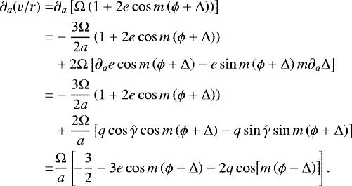 \begin{eqnarray*}\begin{split} \partial_{a} (v/r) = & \partial_{a} \left[ \Omega \left(1 &#x002B; 2 e \cos m \left(\phi &#x002B; \Delta \right) \right) \right]\\ \quad = & -\frac{3\Omega}{2 a} \left ( 1 &#x002B;2 e \cos m \left(\phi &#x002B; \Delta \right) \right) \\ \quad & &#x002B; 2 \Omega \left[ \partial_{a} e \cos m \left(\phi &#x002B; \Delta \right) -e \sin m \left(\phi &#x002B; \Delta\right) m \partial_{a} \Delta \right]\\ \quad = & -\frac{3\Omega}{2 a} \left ( 1 &#x002B;2 e \cos m \left(\phi &#x002B; \Delta \right) \right) \\ \quad & &#x002B; \frac{2 \Omega }{a} \left[ q \cos \hat{\gamma} \cos m \left(\phi &#x002B; \Delta \right) - q \sin \hat{\gamma} \sin m \left(\phi &#x002B; \Delta \right) \right]\\ \quad = & \frac{\Omega}{a} \left[\! {-}\frac{3}{2} -3 e \cos m \left(\phi &#x002B; \Delta\right) &#x002B; 2 q \cos \!\left[m \left(\phi &#x002B; \Delta \right) \right]\!\right]. \end{split}\nonumber\\[-20pt] \end{eqnarray*}