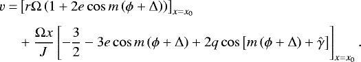 \begin{equation*}\begin{split} v = & \left[r \Omega \left(1&#x002B; 2 e \cos m \left(\phi &#x002B; \Delta\right) \right) \right]_{x=x_0}\\[3pt] \quad & &#x002B;\frac{\Omega x}{J} \left[ - \frac{3}{2} -3 e \cos m \left(\phi &#x002B; \Delta\right) &#x002B; 2 q \cos \left[m \left(\phi &#x002B; \Delta \right)&#x002B;\hat{\gamma} \right] \right]_{x=x_0}. \end{split} \end{equation*}