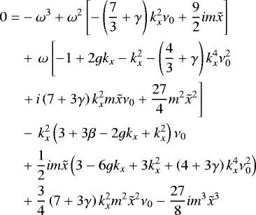 \begin{align*}0 =& - \omega^3 &#x002B; \omega^2 \left[- \left(\frac{7}{3} &#x002B; \gamma\right) k_{x}^2 \nu_{0} &#x002B; \frac{9}{2} i m \tilde{x}\right]\nonumber\\ & &#x002B; \,\omega \left[-1 &#x002B; 2 g k_x - k_{x}^2 - \left(\frac{4}{3} &#x002B; \gamma \right) k_{x}^4 \nu_{0}^2 \right. \nonumber\\ & \left. &#x002B;\, i \left(7 &#x002B; 3 \gamma \right) k_{x}^2 m \tilde{x} \nu_{0} &#x002B; \frac{27}{4} m^2 \tilde{x}^2 \right]\nonumber\\ & -\,k_{x}^2 \left(3 &#x002B; 3 \beta - 2 g k_x &#x002B; k_{x}^2\right) \nu_{0} \nonumber\\ & &#x002B; \frac{1}{2} i m \tilde{x} \left(3 - 6 g k_x &#x002B; 3 k_{x}^2 &#x002B; \left(4 &#x002B; 3 \gamma \right) k_{x}^4 \nu_{0}^2\right) \nonumber\\ & &#x002B; \frac{3}{4} \left(7 &#x002B; 3 \gamma \right) k_{x}^2 m^2 \tilde{x}^2 \nu_{0} - \frac{27}{8} i m^3 \tilde{x}^3 \end{align*}