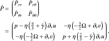 \begin{equation*}\begin{split} \begin{array}{@{}*{22}{l@{}}} \hat{P} &\,=\, \begin{pmatrix} \hat{P}_{rr} \hspace{0.2 cm} & \hat{P}_{r\theta} \\[0.18cm] \hat{P}_{\theta r} \hspace{0.2 cm} & \hat{P}_{\theta\theta} \end{pmatrix}\\[0.5cm] & \,=\,\begin{pmatrix} p -\eta\left(\frac{4}{3}&#x002B;\hat{\gamma}\right)\partial_{r}u \hspace{0.2 cm} & -\eta\left(-\frac{3}{2}\Omega &#x002B; \partial_{r}v \right) \\[0.15 cm] -\eta\left(-\frac{3}{2}\Omega &#x002B;\partial_{r}v \right) \hspace{0.2 cm} & p &#x002B; \eta \left(\frac{2}{3}-\hat{\gamma}\right)\partial_{r} u \end{pmatrix} . \end{array} \end{split} \end{equation*}