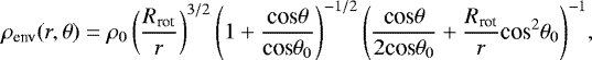 \begin{equation*}\mathrm{\rho_{\textrm{env}}}(r,\mathrm{\theta}) \;{=}\; \mathrm{\rho_{0}}\left( \frac{R_{\textrm{rot}}}{r} \right)^{3/2} \left(1 &#x002B; \frac{\textrm{cos} \mathrm{\theta}}{\textrm{cos} \theta_{0}} \right)^{-1/2} \left( \frac{\textrm{cos} \theta}{2 \textrm{cos} \theta_{0}} &#x002B; \frac{R_{\textrm{rot}}}{r}\textrm{cos}^{2}\theta_{0} \right)^{-1}\!, \end{equation*}
