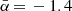 $ \bar{\alpha}\,{=}\,-1.4 $