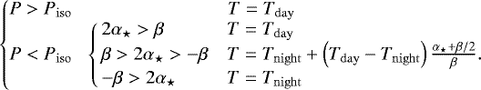 \begin{align*} \left\{\!\!\!\begin{array}{cl}P > \press_{\mathrm{iso}} & \qquad\qquad\qquad\quad\ T=\temp_{\mathrm{day}}\\ P < \press_{\mathrm{iso}} & \! \left\{\!\!\begin{array}{ll}2\alpha_{\star} > \beta & T=\temp_{\mathrm{day}} \\ \beta > 2\alpha_{\star} > -\beta & T=\temp_{\mathrm{night}}+ \left(\temp_{\mathrm{day}} -\temp_{\mathrm{night}}\right) \frac{\alpha_{\star}+\beta/2}{\beta}. \\ -\beta > 2\alpha_{\star} & T=\temp_{\mathrm{night}} \end{array}\right. \end{array}\right. \end{align*}