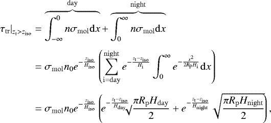 \begin{align*} \hspace*{-2pt}\left. \tau_{\mathrm{tr}} \right|_{\z_{\mathrm{t}}>z_{\mathrm{iso}}}&=\overbrace{\int_{-\infty}^0 n \sigma_{\mathrm{mol}} \mathrm{d} x }^{\mathrm{day}} +\overbrace{\int_0^{\infty} n \sigma_{\mathrm{mol}} \mathrm{d} x}^{\mathrm{night}}\nonumber\\[4pt] &= \sigma_{\mathrm{mol}} \ngas_0 e^{-\frac{z_{\mathrm{iso}}}{\H_{\mathrm{iso}}}} \left(\sum_{\mathrm{i=day}}^{\mathrm{night}}e^{-\frac{\z_{\mathrm{t}}-z_{\mathrm{iso}}}{H_{\mathrm{i}}}}\int_0^{\infty} e^{-\frac{x^2}{2 R_{\mathrm{p}} H_{\mathrm{i}}}}\mathrm{d} x \right) \nonumber\\[4pt] &=\sigma_{\mathrm{mol}} \ngas_0 e^{-\frac{z_{\mathrm{iso}}}{\H_{\mathrm{iso}}}} \left(\! e^{-\frac{\z_{\mathrm{t}}-z_{\mathrm{iso}}}{\H_{\mathrm{day}}}}\!\!\!\!\sqrt\!{\frac{\pi R_{\mathrm{p}} \H_{\mathrm{day}}}{2}} + e^{-\frac{\z_{\mathrm{t}}-z_{\mathrm{iso}}}{\H_{\mathrm{night}}}}\sqrt{\frac{\pi R_{\mathrm{p}} \H_{\mathrm{night}}}{2}} \!\right), \end{align*}