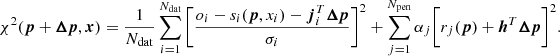 $$ \begin{aligned} \chi ^2 ({\boldsymbol{p}}+{\boldsymbol{\Delta {p}}}, {\boldsymbol{x}}) = \frac{1}{N_{\rm dat}} \sum _{i=1}^{N_{\rm dat}} \bigg [\frac{o_i - s_i({\boldsymbol{p}},x_i) -{\boldsymbol{j}}_{i}^{T}{\boldsymbol{\Delta {p}}}}{\sigma _i}\bigg ]^2 + \sum _{j=1}^{N_{\rm pen}}\alpha _j \bigg [ r_j({\boldsymbol{p}})+ {{\boldsymbol{h}}^{T}}{\boldsymbol{\Delta {p}}}\bigg ]^2. \end{aligned} $$