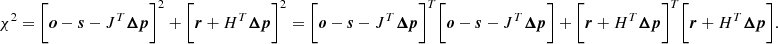 $$ \begin{aligned} \chi ^2 = \bigg [{{\boldsymbol{o}} - {\boldsymbol{s}}} - {J}^T{\boldsymbol{\Delta {p}}}\bigg ]^2 + \bigg [ {\boldsymbol{r}} + {H}^T{\boldsymbol{\Delta {p}}}\bigg ]^2 = \bigg [{{\boldsymbol{o}} - {\boldsymbol{s}}} - {J}^T{\boldsymbol{\Delta {p}}}\bigg ]^T \bigg [{{\boldsymbol{o}} - {\boldsymbol{s}}} - {J}^T{\boldsymbol{\Delta {p}}}\bigg ]+ \bigg [ {\boldsymbol{r}} + {H}^T{\boldsymbol{\Delta {p}}}\bigg ]^T \bigg [ {\boldsymbol{r}} + {H}^T{\boldsymbol{\Delta {p}}}\bigg ]. \end{aligned} $$